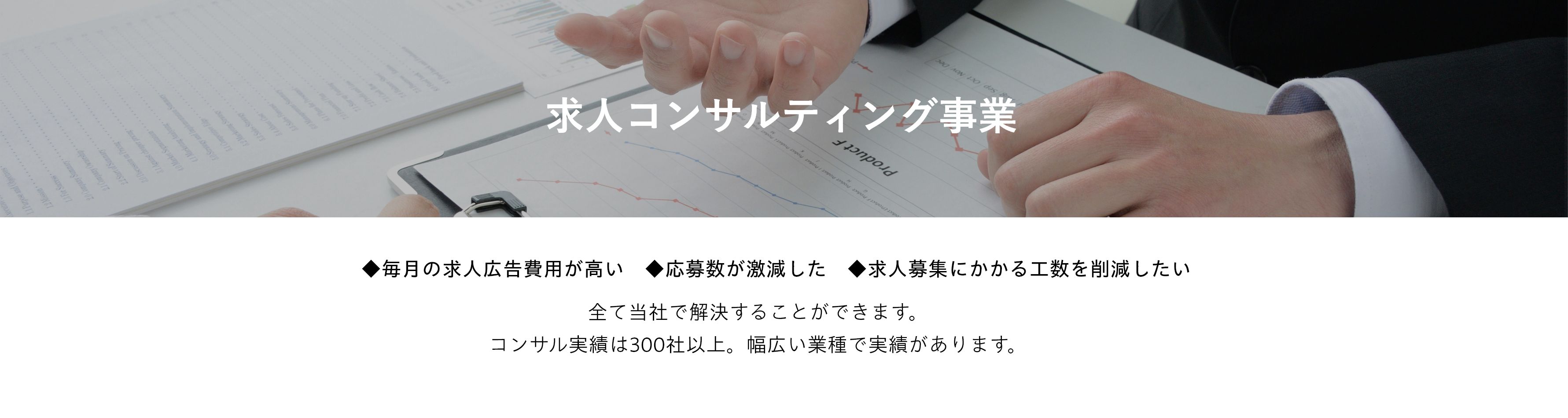 求人コンサルティング事業 | ◆毎月の求人広告費用が高い　◆応募数が激減した　◆求人募集にかかる工数を削減したい 全て当社で解決することができます。コンサル実績は300社以上。幅広い業種で実績があります。